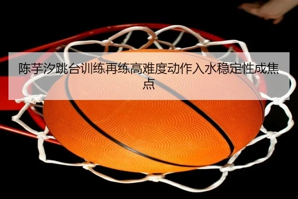 陈芋汐跳台训练再练高难度动作入水稳定性成焦点